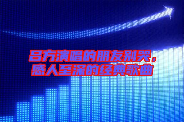 呂方演唱的朋友別哭，感人至深的經(jīng)典歌曲