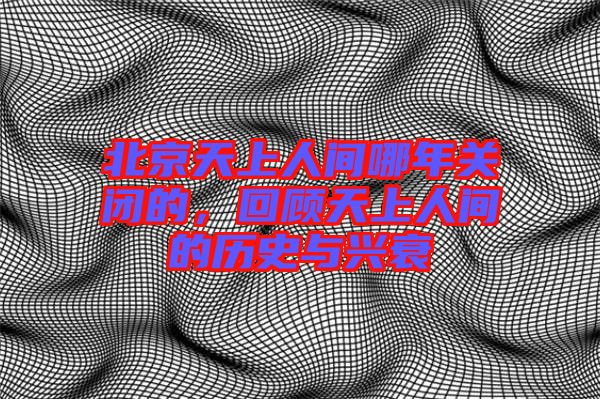 北京天上人間哪年關閉的，回顧天上人間的歷史與興衰