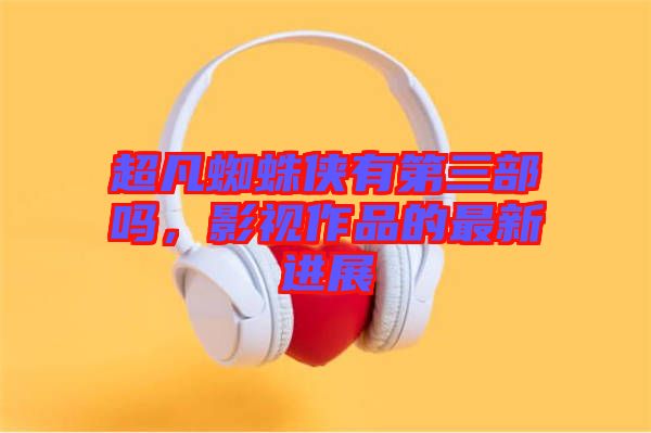 超凡蜘蛛俠有第三部嗎，影視作品的最新進展
