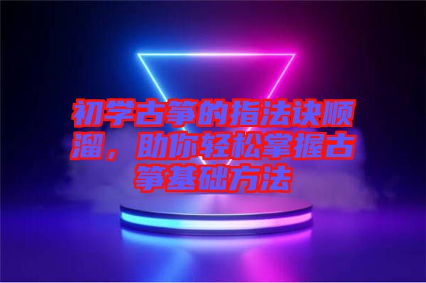 初學古箏的指法訣順溜，助你輕松掌握古箏基礎方法