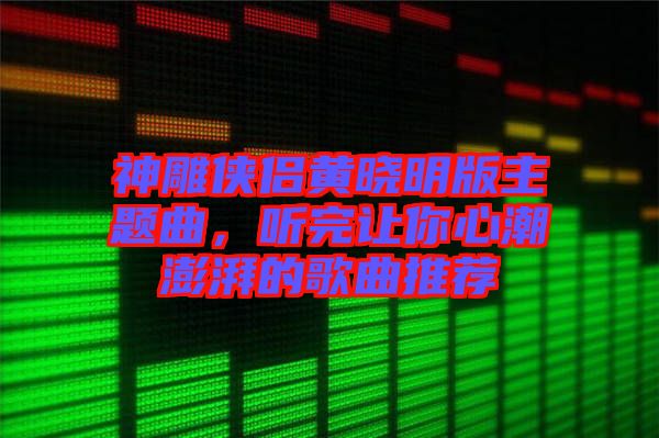 神雕俠侶黃曉明版主題曲，聽完讓你心潮澎湃的歌曲推薦