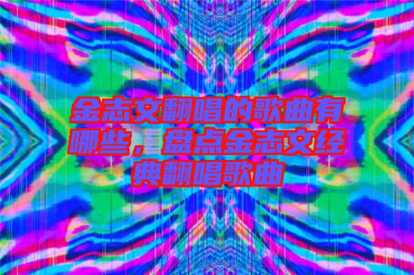 金志文翻唱的歌曲有哪些，盤點金志文經典翻唱歌曲