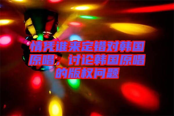 情憑誰來定錯對韓國原唱，討論韓國原唱的版權問題