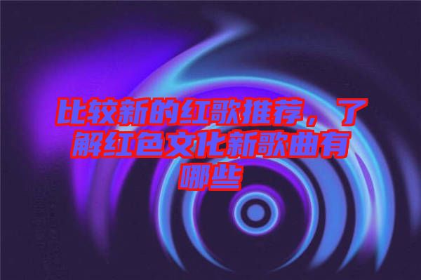 比較新的紅歌推薦，了解紅色文化新歌曲有哪些