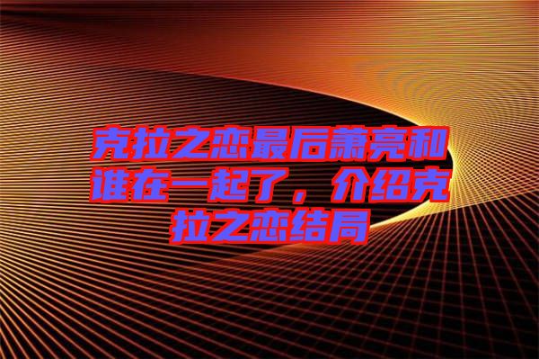 克拉之戀最后蕭亮和誰在一起了，介紹克拉之戀結局