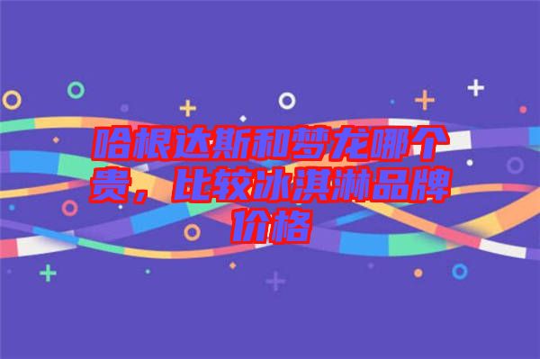 哈根達斯和夢龍哪個貴，比較冰淇淋品牌價格