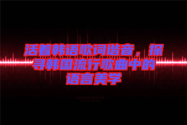 活著韓語歌詞諧音，探尋韓國流行歌曲中的語言美學