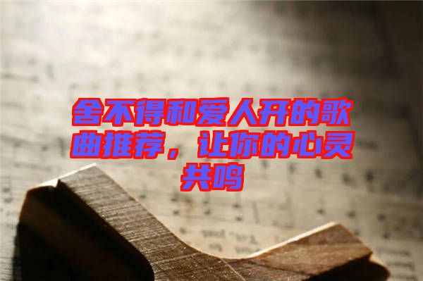 舍不得和愛(ài)人開(kāi)的歌曲推薦，讓你的心靈共鳴