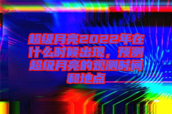 超級月亮2022年在什么時候出現，預測超級月亮的觀測時間和地點