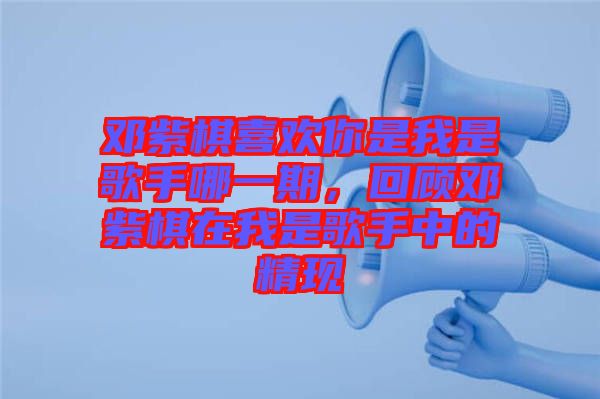 鄧紫棋喜歡你是我是歌手哪一期，回顧鄧紫棋在我是歌手中的精現
