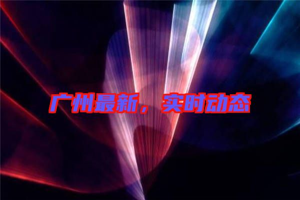 廣州最新，實時動態