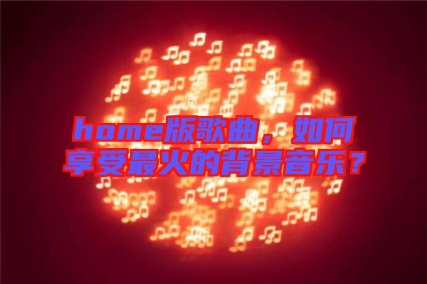 home版歌曲，如何享受最火的背景音樂(lè)？