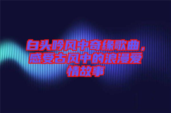 白頭吟風中奇緣歌曲，感受古風中的浪漫愛情故事