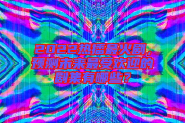 2022熱播最火劇，預測未來最受歡迎的劇集有哪些？