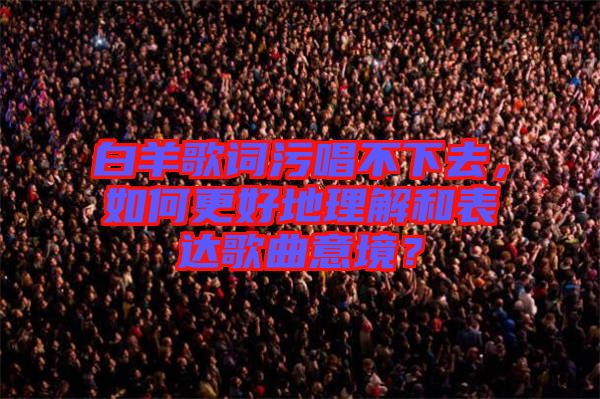 白羊歌詞污唱不下去，如何更好地理解和表達歌曲意境？