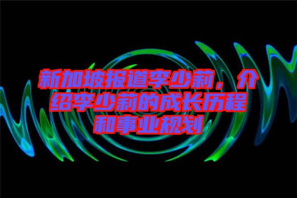 新加坡報道李少莉，介紹李少莉的成長歷程和事業(yè)規(guī)劃