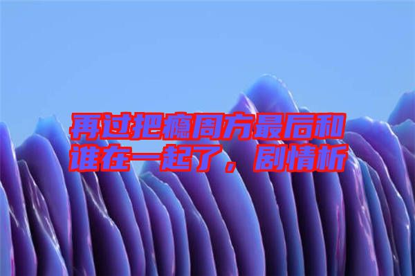 再過把癮周方最后和誰在一起了，劇情析
