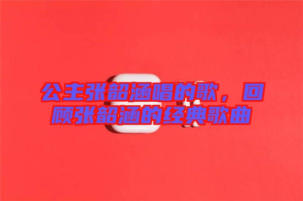 公主張韶涵唱的歌，回顧張韶涵的經典歌曲