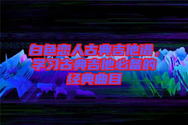 白色戀人古典吉他譜，學習古典吉他必備的經典曲目