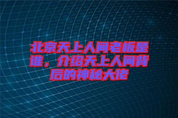 北京天上人間老板是誰，介紹天上人間背后的神秘大佬