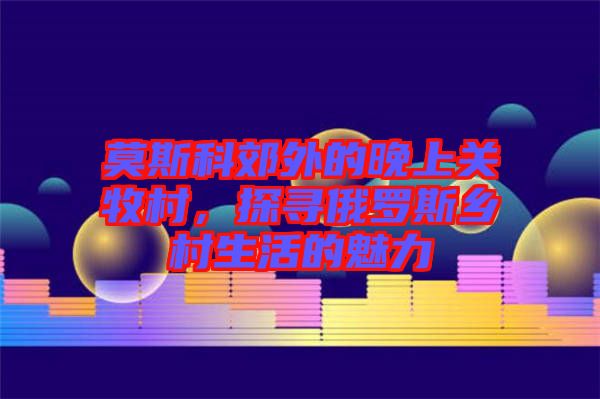 莫斯科郊外的晚上關牧村，探尋俄羅斯鄉村生活的魅力