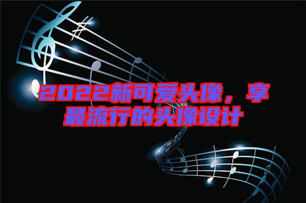 2022新可愛(ài)頭像，享最流行的頭像設(shè)計(jì)