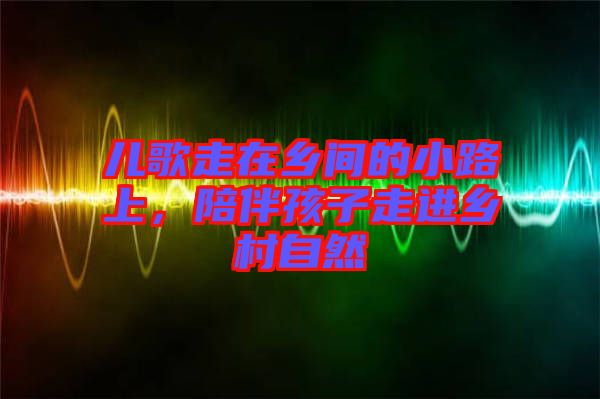 兒歌走在鄉間的小路上，陪伴孩子走進鄉村自然