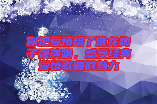 你把愛情給了誰龍梅子強演唱，感受經(jīng)典愛情歌曲的魅力