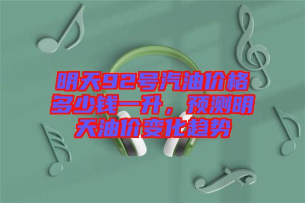 明天92號汽油價格多少錢一升，預(yù)測明天油價變化趨勢
