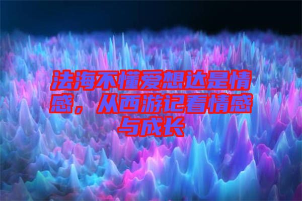 法海不懂愛想達是情感，從西游記看情感與成長
