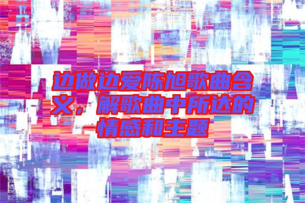 邊做邊愛陳旭歌曲含義，解歌曲中所達的情感和主題