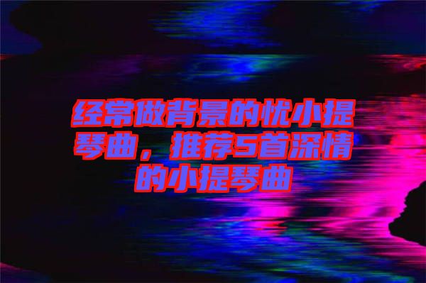 經常做背景的憂小提琴曲，推薦5首深情的小提琴曲