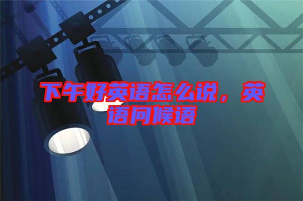 下午好英語(yǔ)怎么說(shuō)，英語(yǔ)問(wèn)候語(yǔ)