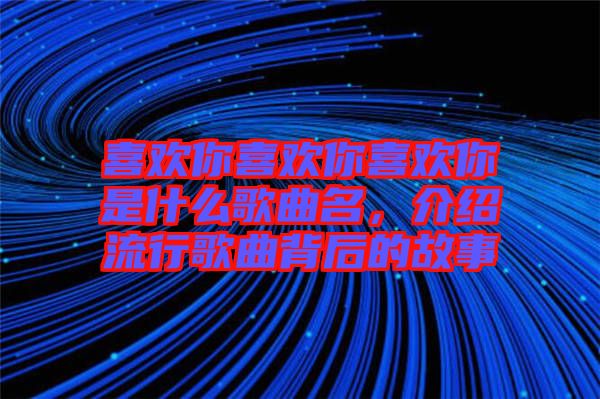 喜歡你喜歡你喜歡你是什么歌曲名，介紹流行歌曲背后的故事