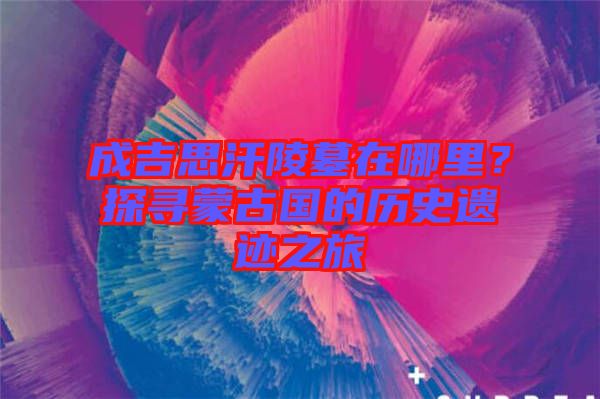 成吉思汗陵墓在哪里？探尋蒙古國的歷史遺跡之旅