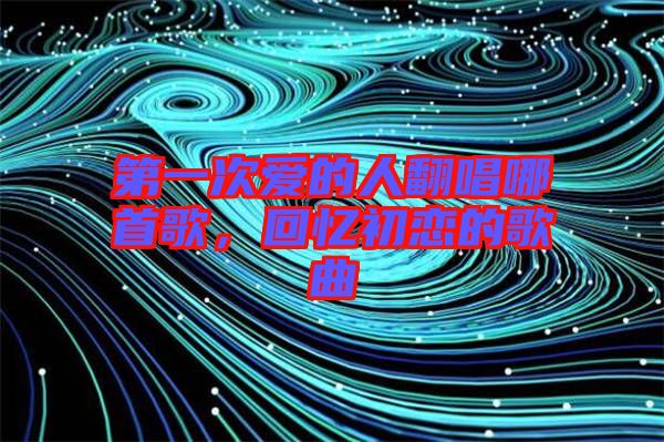 第一次愛的人翻唱哪首歌，回憶初戀的歌曲