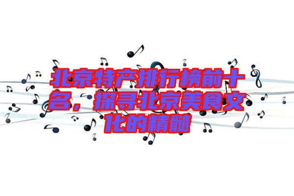 北京特產排行榜前十名，探尋北京美食文化的精髓