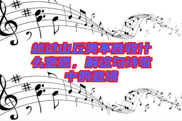 越過山丘美不勝收什么意思，解這句詩歌中的意境