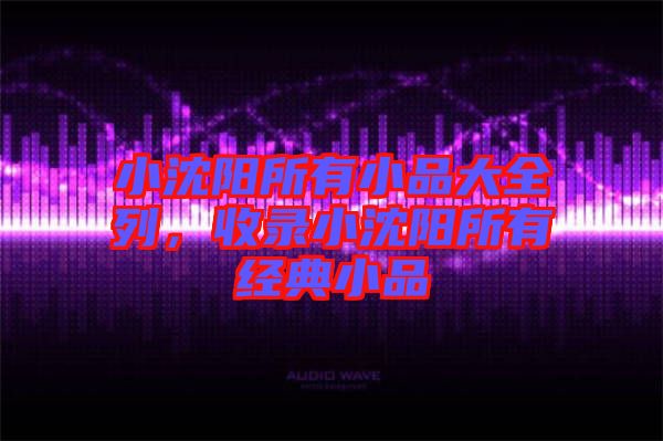 小沈陽所有小品大全列，收錄小沈陽所有經典小品