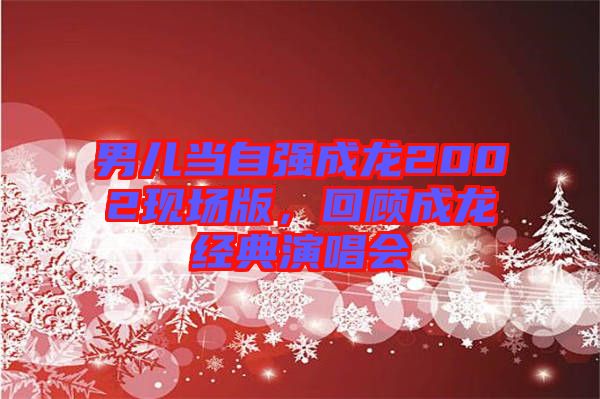 男兒當(dāng)自強(qiáng)成龍2002現(xiàn)場版，回顧成龍經(jīng)典演唱會