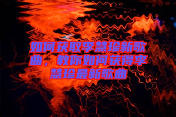 如何獲取李慧珍新歌曲，教你如何獲得李慧珍最新歌曲