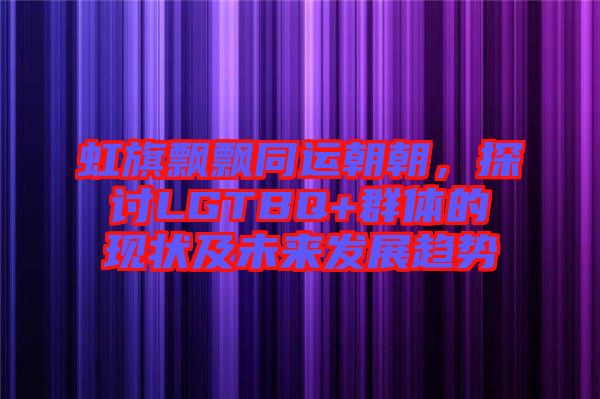虹旗飄飄同運朝朝，探討LGTBQ+群體的現狀及未來發展趨勢