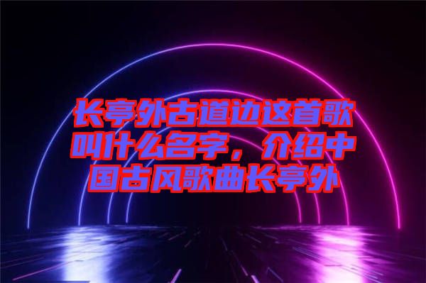 長亭外古道邊這首歌叫什么名字，介紹中國古風歌曲長亭外