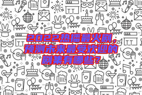 2022熱播最火劇，預(yù)測(cè)未來(lái)最受歡迎的劇集有哪些？