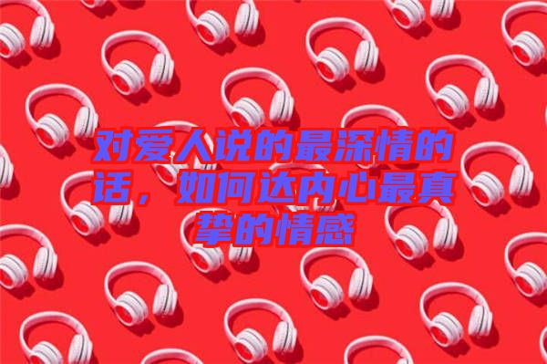 對愛人說的最深情的話，如何達內心最真摯的情感