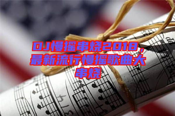 DJ慢搖串燒2018，最新流行慢搖歌曲大串燒