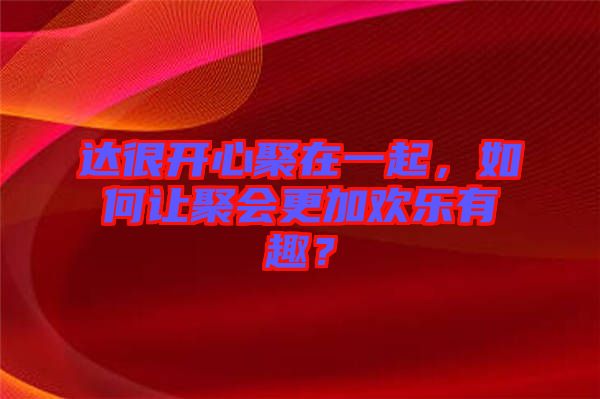 達很開心聚在一起，如何讓聚會更加歡樂有趣？