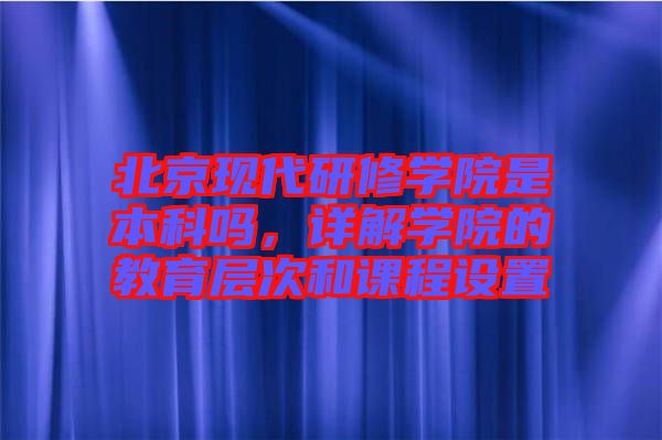 北京現代研修學院是本科嗎，詳解學院的教育層次和課程設置