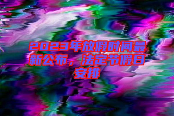 2023年放假時(shí)間最新公布，法定節(jié)假日安排