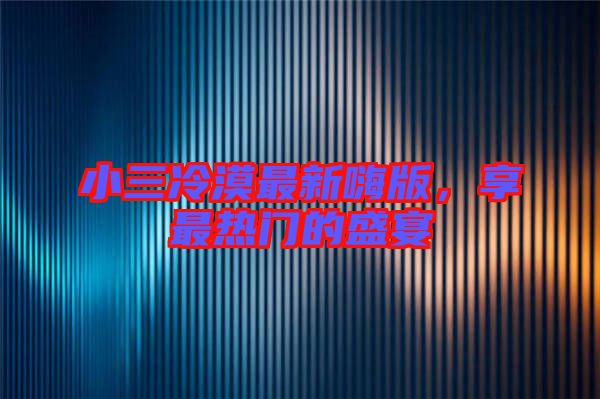 小三冷漠最新嗨版，享最熱門的盛宴